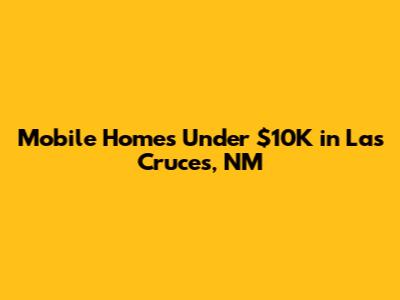 Mobile Homes Under $10K in Las Cruces, NM