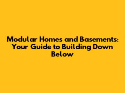 Modular Homes and Basements: Your Guide to Building Down Below