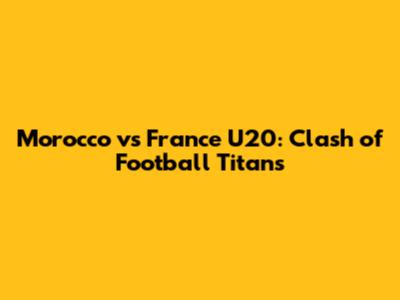 Morocco vs France U20: Clash of Football Titans