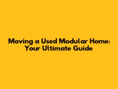 Moving a Used Modular Home: Your Ultimate Guide
