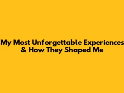 My Most Unforgettable Experiences & How They Shaped Me