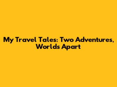 My Travel Tales: Two Adventures, Worlds Apart