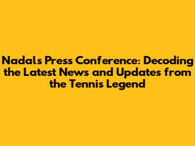 Nadal's Press Conference: Decoding the Latest News and Updates from the Tennis Legend