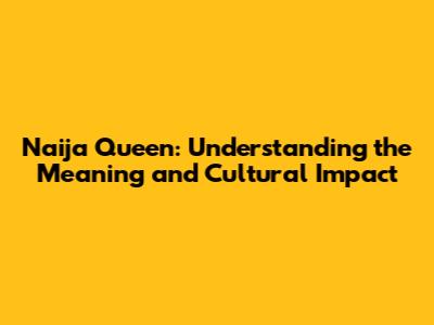 Naija Queen: Understanding the Meaning and Cultural Impact