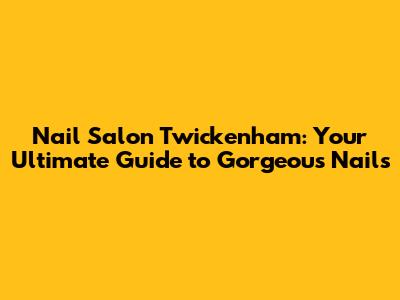 Nail Salon Twickenham: Your Ultimate Guide to Gorgeous Nails