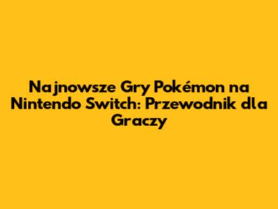 Najnowsze Gry Pokémon na Nintendo Switch: Przewodnik dla Graczy