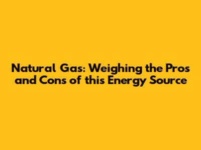 Natural Gas: Weighing the Pros and Cons of this Energy Source