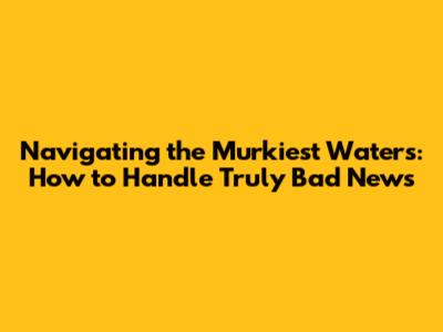 Navigating the Murkiest Waters: How to Handle Truly Bad News