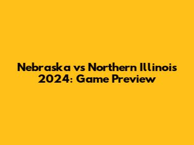 Nebraska vs Northern Illinois 2024: Game Preview