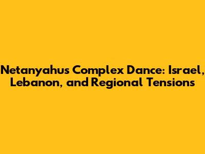 Netanyahu's Complex Dance: Israel, Lebanon, and Regional Tensions