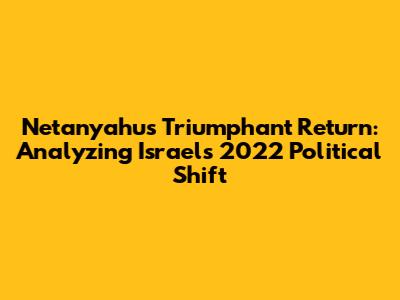 Netanyahu's Triumphant Return: Analyzing Israel's 2022 Political Shift