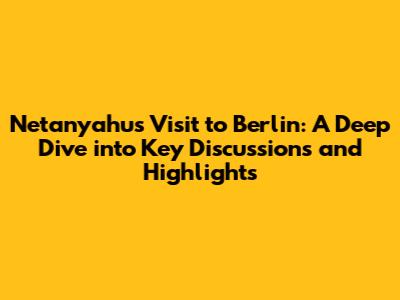Netanyahu's Visit to Berlin: A Deep Dive into Key Discussions and Highlights