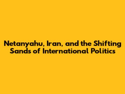 Netanyahu, Iran, and the Shifting Sands of International Politics