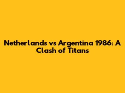 Netherlands vs Argentina 1986: A Clash of Titans