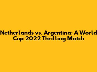 Netherlands vs. Argentina: A World Cup 2022 Thrilling Match