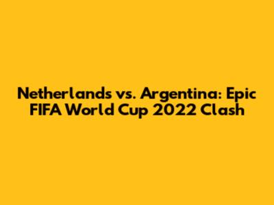 Netherlands vs. Argentina: Epic FIFA World Cup 2022 Clash