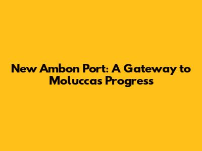 New Ambon Port: A Gateway to Moluccas' Progress