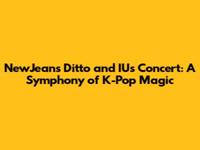 NewJeans' 'Ditto' and IU's Concert: A Symphony of K-Pop Magic