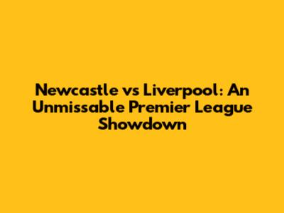Newcastle vs Liverpool: An Unmissable Premier League Showdown