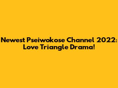 Newest Pseiwokose Channel 2022: Love Triangle Drama!
