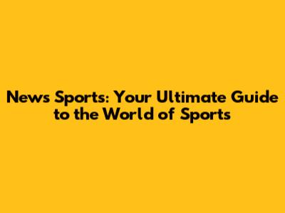 News Sports: Your Ultimate Guide to the World of Sports