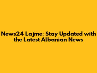 News24 Lajme: Stay Updated with the Latest Albanian News