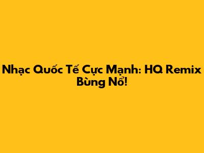 Nhạc Quốc Tế Cực Mạnh: HQ Remix Bùng Nổ!