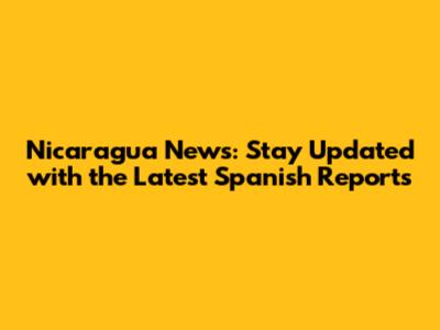 Nicaragua News: Stay Updated with the Latest Spanish Reports