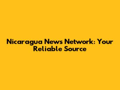 Nicaragua News Network: Your Reliable Source
