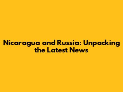 Nicaragua and Russia: Unpacking the Latest News