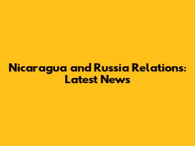 Nicaragua and Russia Relations: Latest News