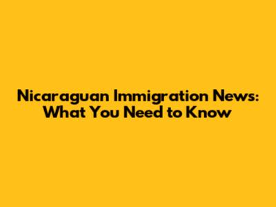 Nicaraguan Immigration News: What You Need to Know