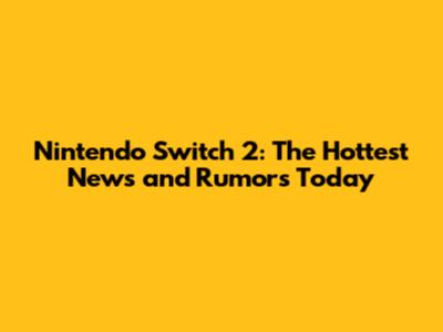 Nintendo Switch 2: The Hottest News and Rumors Today