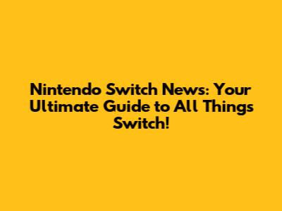 Nintendo Switch News: Your Ultimate Guide to All Things Switch!