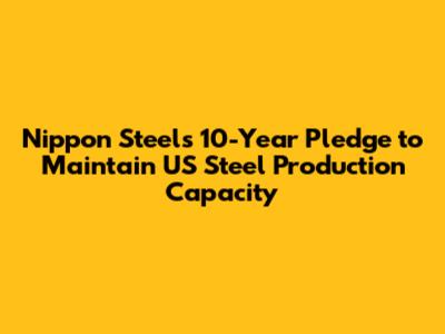 Nippon Steel's 10-Year Pledge to Maintain US Steel Production Capacity