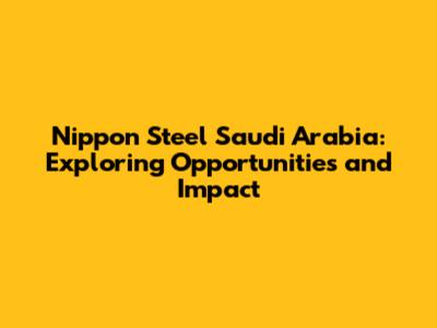Nippon Steel Saudi Arabia: Exploring Opportunities and Impact