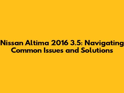 Nissan Altima 2016 3.5: Navigating Common Issues and Solutions