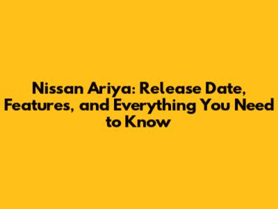 Nissan Ariya: Release Date, Features, and Everything You Need to Know
