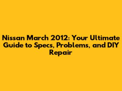 Nissan March 2012: Your Ultimate Guide to Specs, Problems, and DIY Repair