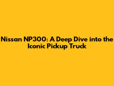 Nissan NP300: A Deep Dive into the Iconic Pickup Truck
