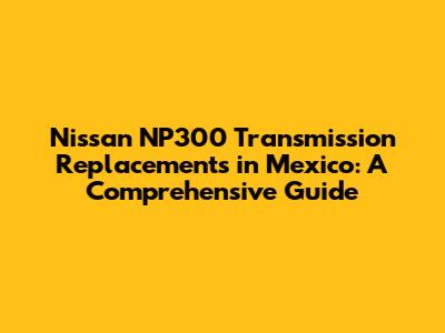 Nissan NP300 Transmission Replacements in Mexico: A Comprehensive Guide
