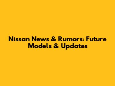 Nissan News & Rumors: Future Models & Updates