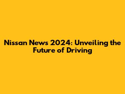 Nissan News 2024: Unveiling the Future of Driving