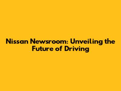 Nissan Newsroom: Unveiling the Future of Driving