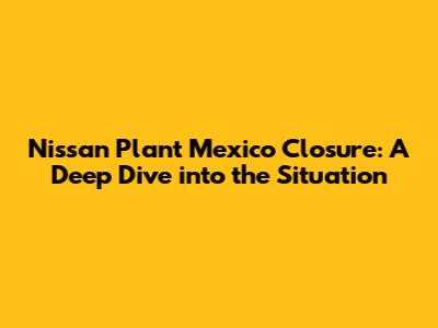 Nissan Plant Mexico Closure: A Deep Dive into the Situation