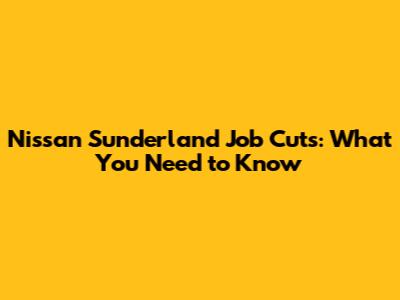 Nissan Sunderland Job Cuts: What You Need to Know