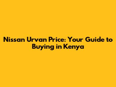 Nissan Urvan Price: Your Guide to Buying in Kenya