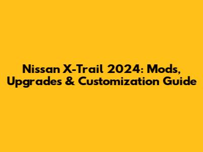 Nissan X-Trail 2024: Mods, Upgrades & Customization Guide