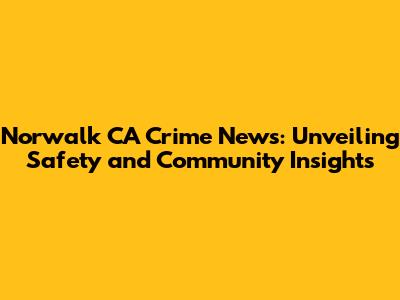 Norwalk CA Crime News: Unveiling Safety and Community Insights