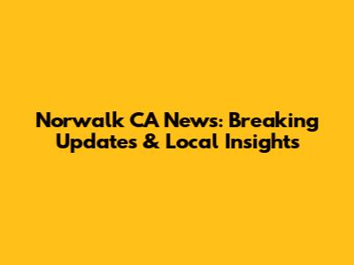 Norwalk CA News: Breaking Updates & Local Insights